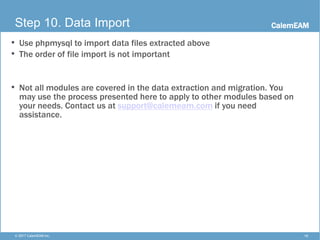CalemEAM
16© 2017 CalemEAM Inc.
Step 10. Data Import
• Use phpmysql to import data files extracted above
• The order of file import is not important
• Not all modules are covered in the data extraction and migration. You
may use the process presented here to apply to other modules based on
your needs. Contact us at support@calemeam.com if you need
assistance.
 