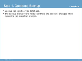 CalemEAM
5© 2017 CalemEAM Inc.
Step 1. Database Backup
• Backup the cloud service database.
• The backup allows you to rollback if there are issues or changes while
executing the migration process.
 