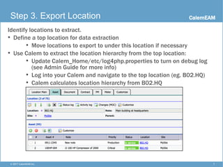 CalemEAM
7© 2017 CalemEAM Inc.
Step 3. Export Location
Identify locations to extract.
• Define a top location for data extraction
• Move locations to export to under this location if necessary
• Use Calem to extract the location hierarchy from the top location:
• Update Calem_Home/etc/log4php.properties to turn on debug log
(see Admin Guide for more info)
• Log into your Calem and navigate to the top location (eg. B02.HQ)
• Calem calculates location hierarchy from B02.HQ
 