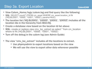 CalemEAM
8© 2017 CalemEAM Inc.
Step 3a. Export Location
• View Calem_Home/logs/calem.log and find query like the following:
• SQL: SELECT count(*) FROM cm_asset WHERE cm_asset.location_id IN
('HQ.BLD001', '10000', '10001', '10002'), params=NULL
• The location list ('HQ.BLD001', '10000', '10001', '10002') includes all the
location Ids in the hierarchy from B02.HQ.
• Create a database view based on the location Id list above:
• SQL: create or replace view cmv_loc_extract as select * from cm_location
where id IN ('HQ.BLD001', '10000', '10001', '10002')
• Turn off the debug in the calem log (see Admin Guide)
• The view “cmv_loc_extract” includes all the locations to extract.
• Use phpmyadmin to export locations based on the view
• We will use the view to export other data whenever possible
 