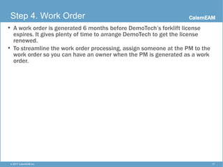 CalemEAM
17© 2017 CalemEAM Inc.
Step 4. Work Order
• A work order is generated 6 months before DemoTech’s forklift license
expires. It gives plenty of time to arrange DemoTech to get the license
renewed.
• To streamline the work order processing, assign someone at the PM to the
work order so you can have an owner when the PM is generated as a work
order.
 