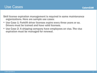 CalemEAM
2© 2016 CalemEAM Inc.
Use Cases
Skill license expiration management is required in some maintenance
organizations. Here are sample use cases:
• Use Case 1: Forklift driver licenses expire every three years or so.
Drivers must be trained and have valid licenses.
• Use Case 2: A shipping company have employees on visa. The visa
expiration must be managed for renewal.
 