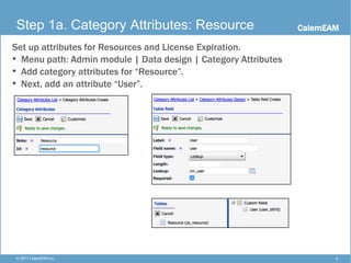 CalemEAM
4© 2017 CalemEAM Inc.
Step 1a. Category Attributes: Resource
Set up attributes for Resources and License Expiration.
• Menu path: Admin module | Data design | Category Attributes
• Add category attributes for “Resource”.
• Next, add an attribute “User”.
 