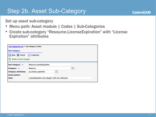 CalemEAM
7© 2017 CalemEAM Inc.
Step 2b. Asset Sub-Category
Set up asset sub-category
• Menu path: Asset module | Codes | Sub-Categories
• Create sub-category “Resource.LicenseExpiration” with “License
Expiration” attributes
 