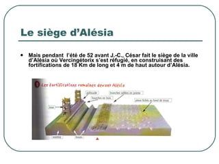 Le siège d’Alésia Mais pendant  l’été de 52 avant J.-C., César fait le siège de la ville d’Alésia où Vercingétorix s’est réfugié, en construisant des fortifications de 18 Km de long et 4 m de haut autour d’Alésia. 