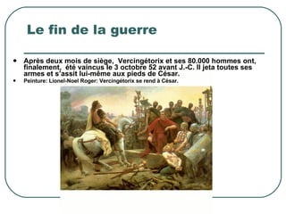 Le fin de la guerre  Après deux mois de siège,  Vercingétorix et ses 80.000 hommes ont, finalement,  été vaincus le 3 octobre 52 avant J.-C. Il jeta toutes ses armes et s’assit lui-même aux pieds de César. Peinture: Lionel-Noel Roger: Vercingétorix se rend à César. 
