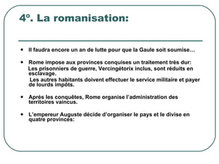 4º. La romanisation: Il faudra encore un an de lutte pour que la Gaule soit soumise… Rome impose aux provinces conquises un traitement très dur: Les prisonniers de guerre, Vercingétorix inclus, sont réduits en esclavage.  Les autres habitants doivent effectuer le service militaire et payer de lourds impôts. Après les conquêtes, Rome organise l’administration des territoires vaincus. L’empereur Auguste décide d’organiser le pays et le divise en quatre provinces: 