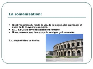 La romanisation: C’est l’adoption du mode de vie, de la langue, des croyances et aussi de la citoyenneté romaine. Et…  La Gaule devient rapidement romaine. Nous pouvons voir beaucoup de vestiges gallo-romains: 1 . L’amphithéâtre de Nîmes :  