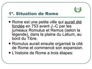 1º. Situation de Rome Rome est une petite ville qui  aurait été fondée  en 753 avant J.-C par les jumeaux Romulus et Remus (selon la légende), dans la plaine du Latium, au bord du Tibre. Romulus aurait ensuite organisé la cité de Rome et commencé son expansion. L’histoire de Rome a trois étapes: 