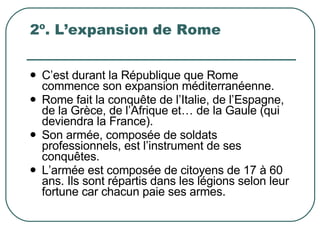 2º. L’expansion de Rome C’est durant la République que Rome commence son expansion méditerranéenne. Rome fait la conquête de l’Italie, de l’Espagne, de la Grèce, de l’Afrique et… de la Gaule (qui deviendra la France). Son armée, composée de soldats professionnels, est l’instrument de ses conquêtes. L’armée est composée de citoyens de 17 à 60 ans. Ils sont répartis dans les légions selon leur fortune car chacun paie ses armes.  