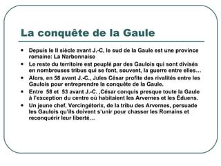 La conquête de la Gaule Depuis le II siècle avant J.-C, le sud de la Gaule est une province romaine: La Narbonnaise Le reste du territoire est peuplé par des Gaulois qui sont divisés en nombreuses tribus qui se font, souvent, la guerre entre elles… Alors, en 58 avant J.-C., Jules César profite des rivalités entre les Gaulois pour entreprendre la conquête de la Gaule. Entre  58 et  53 avant J.-C. ,César conquis presque toute la Gaule à l’exception du centre où habitaient les Arvernes et les Éduens. Un jeune chef, Vercingétorix, de la tribu des Arvernes, persuade les Gaulois qu’ils doivent s’unir pour chasser les Romains et reconquérir leur liberté…  