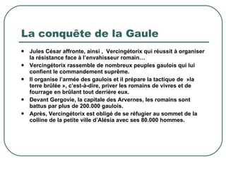 La conquête de la Gaule Jules César affronte, ainsi ,  Vercingétorix qui réussit à organiser la résistance face à l’envahisseur romain… Vercingétorix rassemble de nombreux peuples gaulois qui lui confient le commandement suprême. Il organise l’armée des gaulois et il prépare la tactique de  »la terre brûlée », c’est-à-dire, priver les romains de vivres et de fourrage en brûlant tout derrière eux. Devant Gergovie, la capitale des Arvernes, les romains sont battus par plus de 200.000 gaulois.  Après, Vercingétorix est obligé de se réfugier au sommet de la colline de la petite ville d’Alésia avec ses 80.000 hommes. 