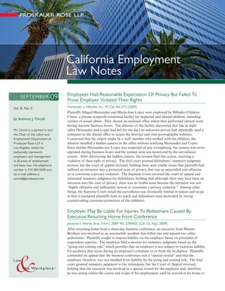 California Employment
                                 Law Notes
                                 Employees Had Reasonable Expectation Of Privacy But Failed To
     SEPTEMBER              09   Prove Employer Violated Their Rights
Vol. 8, No. 5                    Hernandez v. Hillsides, Inc., 47 Cal. 4th 272 (2009)
                                 Plaintiffs Abigail Hernandez and Maria-Jose Lopez were employed by Hillsides Children
                                 Center, a private nonprofit residential facility for neglected and abused children, including
by Anthony J. Oncidi
                                 victims of sexual abuse. They shared an enclosed office where they performed clerical work
                                 during daytime business hours. The director of the facility discovered that late at night
Mr. Oncidi is a partner in and   (after Hernandez and Lopez had left for the day) an unknown person had repeatedly used a
the Chair of the Labor and       computer in the shared office to access the Internet and view pornographic websites.
Employment Department of         Concerned that the culprit might be a staff member who worked with the children, the
Proskauer Rose LLP in            director installed a hidden camera in the office without notifying Hernandez and Lopez.
Los Angeles, where he            Since neither Hernandez nor Lopez was suspected of any wrongdoing, the camera was never
exclusively represents           operated during business hours and the women were not monitored by the surveillance
employers and management         system. After discovering the hidden camera, the women filed this action, asserting a
in all areas of employment       violation of their right to privacy. The trial court granted defendants’ summary judgment
and labor law. His telephone     motion, but the court of appeal reversed, holding there were triable issues that plaintiffs had
number is 310.284.5690 and       suffered an intrusion into a protected zone of privacy that was so unjustified and offensive
his e-mail address is            as to constitute a privacy violation. The Supreme Court reversed the court of appeal and
aoncidi@proskauer.com            reinstated summary judgment for defendants, holding that although there may have been an
                                 intrusion into the zone of privacy, there was no triable issue because the intrusion was not
                                 “highly offensive and sufficiently serious to constitute a privacy violation.” Among other
                                 things, the Supreme Court noted the surveillance was drastically limited in nature and scope
                                 in that it exempted plaintiffs from its reach and defendants were motivated by strong
                                 countervailing concerns (protection of the children).


                                 Employer May Be Liable For Injuries To Pedestrians Caused By
                                 Executive Returning Home From Conference
                                 Jeewarat v. Warner Bros. Entm’t, 2009 WL 2784605 (Cal. Ct. App. 2009)
                                 After returning home from a three-day business conference, an executive from Warner
                                 Brothers was involved in an automobile accident that killed one and injured two other
                                 pedestrians. Plaintiffs sought to impose liability on the employer based on principles of
                                 respondeat superior. The employer filed a motion for summary judgment based on the
                                 “going and coming rule,” which provides that an employer is not subject to vicarious liability
                                 for accidents that occur during an employee’s commute to or from the workplace. Plaintiffs
                                 contended on appeal that the business conference was a “special errand” and that the
                                 employer, therefore, was not shielded from liability by the going and coming rule. The trial
                                 court granted summary judgment to the defendants, but the Court of Appeal reversed,
                                 holding that the executive was involved in a special errand for the employer and, therefore,
                                 he was acting within the course and scope of his employment until he arrived at his home or
 