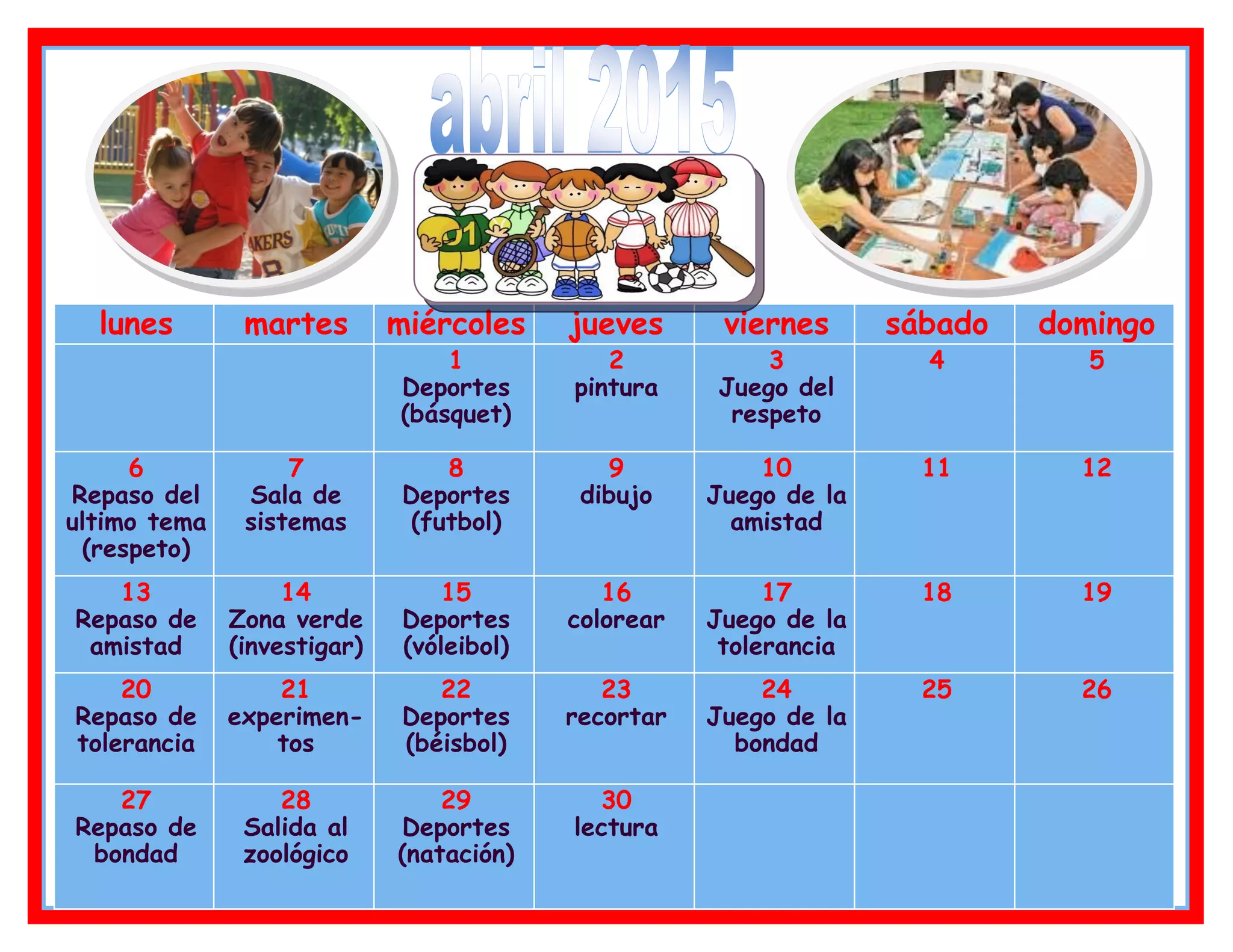 lunes martes miércoles jueves viernes sábado domingo
1
Deportes
(básquet)
2
pintura
3
Juego del
respeto
4 5
6
Repaso del
ultimo tema
(respeto)
7
Sala de
sistemas
8
Deportes
(futbol)
9
dibujo
10
Juego de la
amistad
11 12
13
Repaso de
amistad
14
Zona verde
(investigar)
15
Deportes
(vóleibol)
16
colorear
17
Juego de la
tolerancia
18 19
20
Repaso de
tolerancia
21
experimen-
tos
22
Deportes
(béisbol)
23
recortar
24
Juego de la
bondad
25 26
27
Repaso de
bondad
28
Salida al
zoológico
29
Deportes
(natación)
30
lectura
