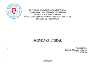REPÚBLICA BOLIVARIANA DE VENEZUELA
UNIVERSIDAD BICENTENARIO DE ARAGUA
VICERECTORADO ACADEMICO
FACULTA DE CIENCIAS ADMINISTRATIVAS Y SOCIALES
ESCUELA DE PSICOLOGIA
AGENDA CULTURAL
: Participantes:
Dailyn C. Mayorga Ledezma
C.I 25,617,988
:
Marzo 2018
 