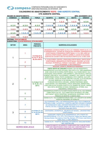 COMPANHIA PERNAMBUCANA DE SANEAMENTO
DIRETORIA REGIONAL DO INTERIOR - DRI
CALENDÁRIO DE ABASTECIMENTO TESTE - GNR AGRESTE CENTRAL
CTE AGRESTE CENTRAL
REGIME DE ABASTECIMENTO: MÊS: NOVEMBRO /2015
DOMINGO SEGUNDA TERÇA QUARTA QUINTA SEXTA SÁBADO
1 2 3 4 5 6 7
1, 2, 3 1, 2, 3 4, 5, 6
8 9 10 11 12 13 14
4, 5, 6 4, 5, 6 4, 5, 6 7, 8, 9, 10 7, 8, 9, 10 7, 8, 9, 10 7, 8, 9, 10
15 16 17 18 19 20 21
1, 2, 3 1, 2, 3 1, 2, 3 1, 2, 3 4, 5, 6 4, 5, 6 4, 5, 6
22 23 24 25 26 27 28
4, 5, 6 7, 8, 9, 10 7, 8, 9, 10 7, 8, 9, 10 7, 8, 9, 10 1, 2, 3 1, 2, 3
29 30
1, 2, 3 1, 2, 3
SISTEMA: PRATA/CAMEVÔ
SUBSISTEMA: ETA PETRÓPOLIS / ETA SALGADO
SETOR ÁREA
PERIODO
PREVISTO
BAIRROS/LOCALIDADES
1
1
4 x 8 dias (5, 6,
15, 16, 17, 18, 27,
28, 29 e 30/11)
RENDEIRAS (COHAB III) PARTE ALTA E LOT. PARAÍSO (PARTE ALTA: 2 X
10) MORADA NOVA, JACARÉ DE GONÇALVES FERREIRA, SERRANÓPOLIS
(PARTE BAIXA) E RENDEIRAS (PARTE BAIXA: 2 X 10), SÃO JOÃO DA
ESCÓCIA (PARTE BAIXA) e MONTE CARMELO, LAGOA DO ALGODÃO,
QUINTAS DA COLINA E SÃO DA ESCÓCIA (PARTE ALTA) E SÃO JOSÉ.
2
N. S DAS DORES, CENTRO, VASSOURAL(PARTE BAIXA), SANTA ROSA
(PARTE BAIXA), INDIANÓPOLIS (PARTE BAIXA), RIACHÃO, ALTO DA
BALANÇA, PETRÓPOLIS, PARQUE 18 DE MAIO, JARDIM LIBERDADE
(ALTO DA BANANA) E SÃO FRANCISCO
3 INOCOOP, CEDRO E JARDIM DOS PINHEIROS
2
4
4 x 8 dias (7, 8, 9
10, 19, 20, 21 e
22/11)
PARTE OESTE DE CARUARU:HOSANA, VILA DO AEROPORTO,
PINHEIRÓPOLIS (VILA DOS OFICIAIS), BOA VISTA I E II, TRÊS BANDEIRAS,
JOSÉ CARLOS DE OLIVEIRA (PARTE BAIXA) ,VILA PADRE INÁCIO, VILA
DIOCESANO, NOVO MUNDO, JOÃO BARRETO, JOÃO BATISTA e SANTOS
DUMONT.JOÃO MOTA, VILA KENNEDY, KENNEDY, SOL POENTE, CAIUCÁ,
DEMÓSTENES VERAS, POSTO AGAMENON, SÍTIO CAMPOS, VILA CIPÓ,
VISTA ALEGRE, LAGOA DE PEDRA, MESTRE VITALINO, ALTO DO MOURA
VILLAGE, BARES(ALTO DO MOURA), ALTO DAS SETE LUAS,
TCHEGUEVARA NOVA CARUARU, JARDIM PANORAMA, MARIA
AUXILIADORA, VILA ANDORINHA, CARUÁ, BARAÚNAS, MANDACARU,
JOSÉ CARLOS DE OLIVEIRA (PARTE ALTA), RAMIRO DE SOUZA ,JARDIM
BOA VISTA, SEVERINO AFONSO, RESIDENCIAL VITÓRIA, VILA
ANDORINHA, PARQUE REAL
5
INDIANÓPOLIS (PARTE ALTA) SANTA ROSA (PARTE ALTA), VILA SERENA,
CAMPO NOVO DO SUL, VILA CAMPO NOVO DE BAIXO E DE CIMA,
SEST/SENAT, NORTH SHOPPING, RESIDENCIAL SHOPPING, FAVIP E
PRÉDIOS DA BRAPOR. E MONTE SINAI.
6
CIDADE ALTA : VILA AGAMENON MAGALHAES, LOT. ENCANTO DA SERRA,
HOSPITAL REGIONAL DO AGRESTE
3
7
4 x 8 dias (11, 12,
13, 14, 23, 24, 25 e
26/11)
VILA FERNANDO LIRA, LUIZ GONZAGA(DOM À SEG), POLO COMERCIAL,
UFPE(SEX E SÁB), ALPHAVILLE, HOSPITAL MESTRE VITALINO E PARQUE
DA CIDADE(SEX E SAB), UNIVERSITÁRIO(PARTE ALTA-SEX E SÁB) E
PORTAL DO SOL E CIDADE JARDIM, SALGADO (Parte baixa) (2 X 10) e
SALGADO (Parte alta) (2X10)
8
CENTENÁRIO, DIVINÓPOLIS, MAURÍCIO DE NASSAU , UNIVERSITÁRIO
(PARTE BAIXA)
9
VASSOURAL (PARTE ALTA), ROSANÓPOLIS, UPA e PARTE DO
PETRÓPOLIS(Ruas: 1ªTV, 2ªTV, 3ªTV E Rua Prof. Adelia Leal, Manoel Lopes,
Henrique Soares, Sta Catarina, Cristo Rei, Sanharó, 2ªTV Cicero José Dutra e
Teófilo Otoni) e JOSÉ LIBERATO.
10
CIDADE ALTA : HOSPITAL REGIONAL DO AGRESTE, ADALGISA NUNES,
RES. WIRTON LIRA
MORRO BOM JESUS
O ABASTECIMENTO DO MORRO É SUBDIVIDIDO EM 3 SUB-SETORES
ONDE SÃO ABASTECIDOS 2 DIAS CADA UM. O ABASTECIMENTO DO
LOCAL NÃO SOFRERÁ MUDANÇAS, CONTINUANDO 2 X 4.
 