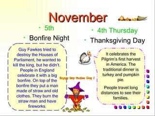 November 5th Bonfire Night 4th Thursday Thanksgiving Day It celebrates the Pilgrim’s first harvest in America. The traditional dinner is turkey and pumpkin pie. People travel long distances to see their families. Guy Fawkes tried to destroy the Houses of Parliament, he wanted to kill the king, but he didn’t.  People in England celebrate it with a big bonfire. On top of the bonfire they put a man made of straw and old clothes. They burn the straw man and have fireworks . 