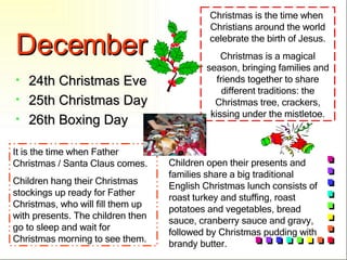 December 24th Christmas Eve 25th Christmas Day 26th Boxing Day Christmas is the time when  Christians around the world celebrate the birth of Jesus. Christmas is a magical season, bringing families and friends together to share different traditions: the Christmas tree, crackers, kissing under the mistletoe. It is the time when Father Christmas / Santa Claus comes. Children hang their Christmas stockings up ready for Father Christmas, who will fill them up with presents. The children then go to sleep and wait for Christmas morning to see them. Children open their presents and families share a big traditional English Christmas lunch consists of roast turkey and stuffing, roast potatoes and vegetables, bread sauce, cranberry sauce and gravy, followed by Christmas pudding with brandy butter. 