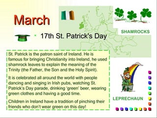 March 17th St. Patrick's Day SHAMROCKS LEPRECHAUN St. Patrick is the patron saint of Ireland .  He is famous for bringing Christianity into Ireland, he used shamrock leaves to explain the meaning of the Trinity (the Father, the Son and the Holy Spirit).  It is celebrated all around the world with people dancing and singing in Irish pubs, watching St. Patrick’s Day parade, drinking ‘green’ beer, wearing green clothes and having a good time. Children in Ireland have a tradition of pinching their friends who don’t wear green on this day! 