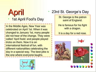 April 1st April Fool's Day 23rd St. George’s Day In the Middle Ages, New Year was celebrated on April 1st. When it was changed to January 1st, many people did not hear of the change. They were called ‘April fools’ and people played tricks on them. Now it is an international festival of fun, with different nationalities celebrating the day in a special way. The best joke is the one where everyone laughs. St. George is the patron saint of England. He is famous for his fight with a dragon. It is a day for a red rose. 