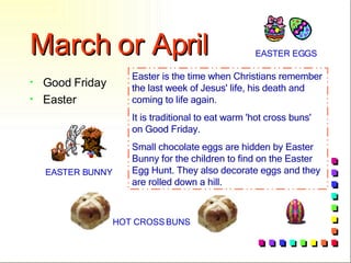 March or April Good Friday Easter Easter is the time when Christians remember the last week of Jesus' life, his death and coming to life again. It is traditional to eat warm 'hot cross buns' on Good Friday. Small chocolate eggs are hidden by Easter Bunny for the children to find on the Easter Egg Hunt. They also decorate eggs and they are rolled down a hill.   HOT CROSS BUNS EASTER BUNNY EASTER EGGS 
