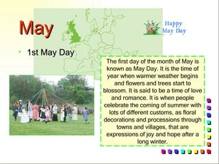May 1st May Day The first day of the month of May is known as May Day. It is the time of year when warmer weather begins and flowers and trees start to blossom. It is said to be a time of love and romance. It is when people celebrate the coming of summer with lots of different customs, as floral decorations and processions through towns and villages, that are expressions of joy and hope after a long winter. 