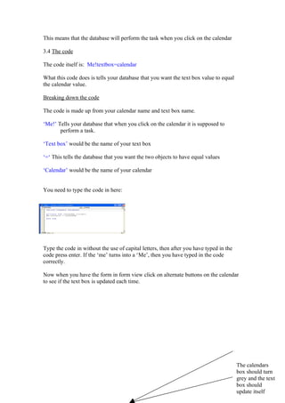 This means that the database will perform the task when you click on the calendar

3.4 The code

The code itself is: Me!textbox=calendar

What this code does is tells your database that you want the text box value to equal
the calendar value.

Breaking down the code

The code is made up from your calendar name and text box name.

‘Me!’ Tells your database that when you click on the calendar it is supposed to
       perform a task.

‘Text box’ would be the name of your text box

‘=‘ This tells the database that you want the two objects to have equal values

‘Calendar’ would be the name of your calendar


You need to type the code in here:




Type the code in without the use of capital letters, then after you have typed in the
code press enter. If the ‘me’ turns into a ‘Me’, then you have typed in the code
correctly.

Now when you have the form in form view click on alternate buttons on the calendar
to see if the text box is updated each time.




                                                                                        The calendars
                                                                                        box should turn
                                                                                        grey and the text
                                                                                        box should
                                                                                        update itself
 
