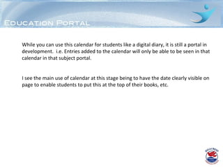 While you can use this calendar for students like a digital diary, it is still a portal in
development. i.e. Entries added to the calendar will only be able to be seen in that
calendar in that subject portal.


I see the main use of calendar at this stage being to have the date clearly visible on
page to enable students to put this at the top of their books, etc.
 