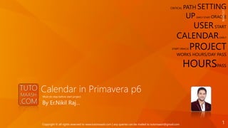Calendar in Primavera p6
By Er.Nikil Raj…
Must do step before start project
CRITICAL PATH SETTING
UP EARLY START ORACLE
USERSTART
CALENDAREARLY
START ORACLE PROJECT
WORKS HOURS/DAY PASS
HOURSPASS
1/21/2016
1Copyright © all rights reserved to www.tutomaash.com | any queries can be mailed to tutomaash@gmail.com
 