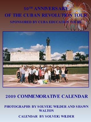 2009 COMMEMORATIVE CALENDAR PHOTOGRAPHS BY SOLVEIG WILDER AND SHAWN WALTON CALENDAR  BY SOLVEIG WILDER 50 TH  ANNIVERSARY OF THE CUBAN REVOLUTION TOUR SPONSORED BY CUBA EDUCATION TOURS 