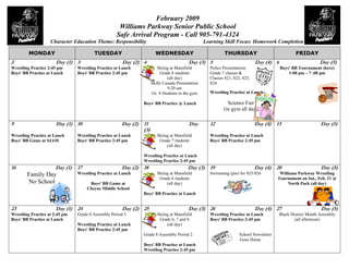 4
                                                                  February 2009
                                                     Williams Parkway Senior Public School
                                                    Safe Arrival Program - Call 905-791-4324
                    Character Education Theme: Responsibility                                    Learning Skill Focus: Homework Completion

         MONDAY                         TUESDAY                       WEDNESDAY                            THURSDAY                             FRIDAY
2                      Day (1) 3                      Day (2) 4                         Day (3) 5                           Day (4) 6                       Day (5)
                                                                       Skiing at Mansfield         Police Presentations
Wrestling Practice 2:45 pm      Wrestling Practice at Lunch                                                                             Boys' BB Tournament (here)
                                                                         Grade 8 students          Grade 7 classes &
Boys' BB Practice at Lunch      Boys' BB Practice 2:45 pm                                                                                   1:00 pm – 7 :00 pm
                                                                             (all day)             Classes 821, 822, 823,
                                                                    Skills Canada Presentation     824
                                                                             9:20 am
                                                                                                   Wrestling Practice at Lunch
                                                                    Gr. 8 Students in the gym

                                                                                                            Science Fair
                                                              Boys' BB Practice @ Lunch
                                                                                                          (in gym all day)

9                      Day (1) 10                     Day (2) 11                        Day        12                       Day (4) 13                      Day (5)
                                                              (3)
                                                                       Skiing at Mansfield
Wrestling Practice at Lunch     Wrestling Practice at Lunch                                        Wrestling Practice at Lunch
                                                                        Grade 7 students
Boys' BB Game at SJAM           Boys' BB Practice 2:45 pm                                          Boys' BB Practice 2:45 pm
                                                                            (all day)

                                                              Wrestling Practice at Lunch
                                                              Wrestling Practice 2:45 pm
16                    Day (1)   17                    Day (2) 18                        Day (3) 19                          Day (4) 20                      Day (5)
                                                                       Skiing at Mansfield         Swimming (pm) for 825/826
                                Wrestling Practice at Lunch                                                                             Williams Parkway Wrestling
        Family Day
                                                                        Grade 6 students                                               Tournament on Sat., Feb. 21 @
        No School                                                           (all day)
                                      Boys' BB Game at                                                                                      North Park (all day)
                                     Cheyne Middle School
                                                              Boys' BB Practice at Lunch


23                    Day (1) 24                      Day (2) 25                        Day (3) 26                          Day (4) 27                      Day (5)
                                Grade 6 Assembly Period 3              Skiing at Mansfield                                              Black History Month Assembly
Wrestling Practice at 2:45 pm                                                                      Wrestling Practice at Lunch
                                                                        Grade 6, 7 and 8                                                        (all afternoon)
Boys' BB Practice at Lunch                                                                         Boys' BB Practice 2:45 pm
                                                                            (all day)
                                Wrestling Practice at Lunch
                                Boys' BB Practice 2:45 pm
                                                              Grade 8 Assembly Period 2                            School Newsletter
                                                                                                                   Goes Home
                                                              Boys' BB Practice at Lunch
                                                              Wrestling Practice 2:45 pm
 