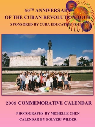 50 TH  ANNIVERSARY OF THE CUBAN REVOLUTION TOUR SPONSORED BY CUBA EDUCATION TOURS 2009 COMMEMORATIVE CALENDAR PHOTOGRAPHS BY MICHELLE CHEN CALENDAR BY SOLVEIG WILDER 