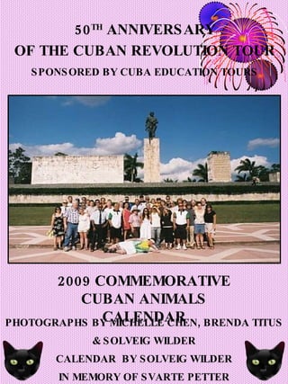 2009 COMMEMORATIVE CUBAN ANIMALS CALENDAR PHOTOGRAPHS BY MICHELLE CHEN, BRENDA TITUS & SOLVEIG WILDER CALENDAR  BY SOLVEIG WILDER IN MEMORY OF SVARTE PETTER 50 TH  ANNIVERSARY OF THE CUBAN REVOLUTION TOUR SPONSORED BY CUBA EDUCATION TOURS 