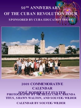 50 TH  ANNIVERSARY OF THE CUBAN REVOLUTION TOUR SPONSORED BY CUBA EDUCATION TOURS 2009 COMMEMORATIVE CALENDAR JOSÉ RODRÍGUEZ FUSTER  PHOTOGRAPHS BY MICHELLE CHEN, BRENDA TITUS, SHAWN WALTON, AND SOLVEIG WILDER CALENDAR BY SOLVEIG WILDER 