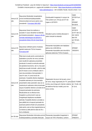 Contabili pe Facebook – grup de intrebari si raspunsuri - https://www.facebook.com/groups/461223925594/
Contabili si resurse pentru ei – pagina stiri contabile si nu numai - https://www.facebook.com/fiscalitate/
www.cabinetexpert.ro – stiri contabile, fiscale, resurse umane - la zi
miercuri 25
iulie
Depunerea Declara iei recapitulativeț
privind livrările/achizi iile/prestărileț
intracomunitare de bunuri pentru luna
precedentă - Formularul 390 VIES
Contribuabilii înregistra i în scopuri deț
TVA conform art. 316 sau art.317 din
Legea nr.227/2015
Legea
227/2015 art.
325
OPANAF
591/2016
miercuri 25
iulie
Depunerea Cererii de restituire a
accizelor în cazul vânzărilor la distan ă,ț
pe trimestrul precedent - Anexa nr.39 din
normele metodologice de aplicare a
prevederilor titlului VIII din Codul fiscal
Vânzătorii pentru livrările efectuate în
cadrul vânzării la distan ăț
Legea
227/2015
art.417 alin.(1)
HG 1/2016
titlul VIII
pct.139 alin.
(21)
miercuri 25
iulie
Depunerea notificării pentru încetarea
aplicării sistemului TVA la încasare -
Formularul 097
Persoanele impozabile care depă escș
plafonul de 2.250.000 lei;
Persoanele impozabile care renun ă laț
aplicarea sistemului TVA la încasare.
OPANAF
1503/2016
miercuri 25
iulie
Plata taxei anuale pentru autoriza ia deț
exploatare a jocurilor de noroc (sumele
care rezultă din aplicarea procentelor
prevăzute în anexă la veniturile estimate
de operatorul economic, dar nu mai pu inț
decât taxa anuală minimală - până la data
de 25 inclusiv a lunii următoare celei în
care documenta ia a fost aprobată; înț
cazul în care, în cursul anului de
autorizare, încasările efective depă escș
încasările estimate prin documenta iaț
prezentată la data autorizării, taxa se va
recalcula prin aplicarea cotei procentuale
asupra încasărilor efective cumulate de la
începutul perioadei de autorizare.
Recalcularea se va efectua lunar,
începând cu prima lună în care se
înregistrează depă irea rezultatelorș
estimate. Încasările efective cumulate iș
taxa plătită de la începutul perioadei de
autorizare până la finele lunii precedente
celei pentru care se face regularizarea se
va declara i plăti până la data de 25 aș
lunii următoare)
Organizatorii de jocuri de tip pariu, jocuri
de noroc, bingo organizate prin TV, pariuri
on-line, jocuri bingo prin internet, sisteme
de telefonie fixă sau mobilă, jocuri de
noroc on-line.
OUG 77/2009
art. 14 alin. (2)
lit. b) iii)
luni 30 iulie
Depunerea Declara iei informative privindț
livrările/prestările i achizi iile efectuateș ț
Persoanele impozabile înregistrate în
scopuri de TVA în România, conform
OPANAF
3769/2015
 