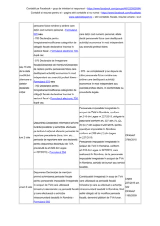 Contabili pe Facebook – grup de intrebari si raspunsuri - https://www.facebook.com/groups/461223925594/
Contabili si resurse pentru ei – pagina stiri contabile si nu numai - https://www.facebook.com/fiscalitate/
www.cabinetexpert.ro – stiri contabile, fiscale, resurse umane - la zi
sau 15 zile
de la data
modificării
ulterioare a
datelor
declarate
ini ialț
persoane fizice române i străine careș
de in cod numeric personal -ț Formularul
020 sau
- 700 Declara ie pentruț
înregistrarea/modificarea categoriilor de
obliga ii fiscale declarative înscrise înț
vectorul fiscal - Formularul electronic 700,
după caz.
care de in cod numeric personal, alteleț
decât persoanele fizice care desfă oarăș
activită i economice în mod independentș
sau exercită profesii libere.
- 070 Declara ie de înregistrareț
fiscală/Declara ie de men iuni/Declara ieț ț ț
de radiere pentru persoanele fizice care
desfă oară activită i economice în modș ț
independent sau exercită profesii libere -
Formularul 070 sau
- 700 Declara ie pentruț
înregistrarea/modificarea categoriilor de
obliga ii fiscale declarative înscrise înț
vectorul fiscal - Formularul electronic 700,
după caz.
- 070 - se completează i se depune deș
către persoanele fizice române sau
străine care desfă oară activită iș ț
economice în mod independent sau
exercită profesii libere, în conformitate cu
prevederile legale.
luni 2 iulie
Depunerea Declara iei informative privindț
livrările/prestările i achizi iile efectuateș ț
pe teritoriul na ional aferente perioadei deț
raportare precedente (luna, trim. etc. ;
perioada de raportare este cea declarată
pentru depunerea decontului de TVA,
prevăzută la art.322 din Legea
nr.227/2015) - Formularul 394
Persoanele impozabile înregistrate în
scopuri de TVA în România, conform
art.316 din Legea nr.227/2015, obligate la
plata taxei conform art. 307 alin.(1), (2),
(6) i (7) din Legea nr.227/2015, pentruș
opera iuni impozabile în Româniaț
conform art.268 alin.(1) din Legea
nr.227/2015.
Persoanele impozabile înregistrate în
scopuri de TVA în România, conform
art.316 din Legea nr.227/2015, care
realizează în România, de la persoanele
impozabile înregistrate în scopuri de TVA
în România, achizi ii de bunuri sau serviciiț
taxabile.
OPANAF
3769/2015
vineri 6 iulie
Depunerea Declara iei de men iuniț ț
privind schimbarea perioadei fiscale
pentru persoanele impozabile înregistrate
în scopuri de TVA care utilizează
trimestrul calendaristic ca perioadă fiscală
i care efectuează o achizi ieș ț
intracomunitară taxabilă în România -
Formularul 092
Contribuabilii înregistra i în scop de TVAț
care utilizează ca perioadă fiscală
trimestrul i care au efectuat o achizi ieș ț
intracomunitară taxabilă în România, fiind
astfel obliga i să î i modifice perioadaț ș
fiscală, devenind plătitori de TVA lunar.
Legea
227/2015 art.
322
OPANAF
1165/2009
 