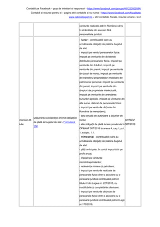 Contabili pe Facebook – grup de intrebari si raspunsuri - https://www.facebook.com/groups/461223925594/
Contabili si resurse pentru ei – pagina stiri contabile si nu numai - https://www.facebook.com/fiscalitate/
www.cabinetexpert.ro – stiri contabile, fiscale, resurse umane - la zi
veniturile realizate atât în România cât iș
în străinătate din asocieri fără
personalitate juridică
miercuri 25
iulie
Depunerea Declara iei privind obliga iileț ț
de plată la bugetul de stat - Formularul
100
- lunar - contribuabilii care au
următoarele obliga ii de plată la bugetulț
de stat:
- impozit pe venitul persoanelor fizice:
impozit pe veniturile din dividende
distribuite persoanelor fizice, impozit pe
veniturile din dobânzi, impozit pe
veniturile din premii, impozit pe veniturile
din jocuri de noroc, impozit pe veniturile
din transferul proprietă ilor imobiliare dinț
patrimoniul personal, impozit pe veniturile
din pensii, impozit pe veniturile din
drepturi de proprietate intelectuală,
impozit pe veniturile din arendarea
bunurilor agricole, impozit pe veniturile din
alte surse, datorat de persoanele fizice;
- impozit pe veniturile ob inute dinț
România de nereziden i;ț
- taxa anuală de autorizare a jocurilor de
noroc;
- alte obliga ii de plată lunare prevăzute înț
OPANAF 587/2016 la anexa 4, cap. I, pct.
1, subpct. 1.1.
- trimestrial - contribuabilii care au
următoarele obliga ii de plată la bugetulț
de stat:
- plă i anticipate, în contul impozitului peț
profit anual;
- impozit pe veniturile
microîntreprinderilor;
- redeven e miniere i petroliere;ț ș
- impozit pe veniturile realizate de
persoanele fizice dintr-o asociere cu o
persoană juridică contribuabil potrivit
titlului II din Legea nr. 227/2015, cu
modificările i completările ulterioare;ș
- impozit pe veniturile ob inute deț
persoanele fizice dintr-o asociere cu o
persoană juridică contribuabil potrivit Legii
nr.170/2016;
OPANAF
587/2016
 