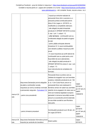 Contabili pe Facebook – grup de intrebari si raspunsuri - https://www.facebook.com/groups/461223925594/
Contabili si resurse pentru ei – pagina stiri contabile si nu numai - https://www.facebook.com/fiscalitate/
www.cabinetexpert.ro – stiri contabile, fiscale, resurse umane - la zi
- impozit pe veniturile realizate de
persoanele fizice dintr-o asociere cu o
persoană juridică contribuabil potrivit
titlului III din Legea nr. 227/2015, cu
modificările i completările ulterioare;ș
- alte obliga ii de plată trimestrialeț
prevăzute în OPANAF 587/2016 la anexa
4, cap. I, pct. 1, subpct. 1.2.
- alte termene - contribuabilii care au
următoarele obliga ii de plată la bugetulț
de stat:
- pentru plă ile anticipate aferenteț
trimestrului IV, în cazul contribuabililor
care declară i plătesc impozit pe profitș
anual;
- în cazul impozitului pe profit datorat de
contribuabilii care au optat pentru anul
fiscal diferit de anul calendaristic;
- alte obliga ii de plată prevăzute înț
OPANAF 587/2016 la anexa 4, cap. I, pct.
1, subpct. 1.3.
(vezi instruc iunile de completare dinț
formular)
miercuri 25
iulie
Depunerea Declara iei privind obliga iileț ț
de plată a contribu iilor sociale,ț
impozitului pe venit i eviden a nominalăș ț
a persoanelor asigurate - Formularul 112
- pentru luna precedentă
Persoanele fizice i juridice care auș
calitatea de angajatori sau sunt asimilate
acestora, institu iile prevăzute la art. 136ț
lit. d) - f) din Codul fiscal, precum iș
persoanele fizice care realizează în
România venituri din salarii sau asimilate
salariilor de la angajatori din state care nu
intră sub inciden a legisla iei europeneț ț
aplicabile în domeniul securită ii sociale,ț
precum i a acordurilor privind sistemeleș
de securitate socială la care România
este parte.
Legea
227/2015
art.147 alin.(1)
OMFP
1209/2018
- pentru trimestrul precedent
Contribuabilii prevăzu i la art. 80 alin. (2)ț
din Legea 227/2015
Legea
227/2015
art.147 alin.(4)
OMFP
1209/2018
miercuri 25
iulie
Depunerea Declara iei informative privindț
impozitul pe veniturile din transferul
Notarii publici
Legea
227/2015
 