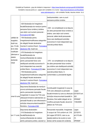 Contabili pe Facebook – grup de intrebari si raspunsuri - https://www.facebook.com/groups/461223925594/
Contabili si resurse pentru ei – pagina stiri contabile si nu numai - https://www.facebook.com/fiscalitate/
www.cabinetexpert.ro – stiri contabile, fiscale, resurse umane - la zi
calită ii deț
angajator,
după caz,
sau 15 zile
de la data
modificării
ulterioare a
datelor
declarate
ini ialț
medicamentelor, care nu sunt
persoane juridice române.
- 020 Declara ie de înregistrareț
fiscală/Declara ie de men iuni pentruț ț
persoane fizice române i străineș
care de in cod numeric personal -ț
Formularul 020 sau
- 700 Declara ie pentruț
înregistrarea/modificarea categoriilor
de obliga ii fiscale declarativeț
înscrise în vectorul fiscal - Formularul
electronic 700, după caz.
- 020 - se completează i se depuneș
de către persoanele fizice române iș
străine, care de in cod numericț
personal, altele decât persoanele
fizice care desfă oară activită iș ș
economice în mod independent sau
exercită profesii libere.
- 070 Declara ie de înregistrareț
fiscală/Declara ie deț
men iuni/Declara ie de radiereț ț
pentru persoanele fizice care
desfă oară activită i economice înș ț
mod independent sau exercită
profesii libere - Formularul 070 sau
- 700 Declara ie pentruț
înregistrarea/modificarea categoriilor
de obliga ii fiscale declarativeț
înscrise în vectorul fiscal - Formularul
electronic 700, după caz.
- 070 - se completează i se depuneș
de către persoanele fizice române
sau străine care desfă oară activită iș ț
economice în mod independent sau
exercită profesii libere, în
conformitate cu prevederile legale.
vineri 8 iunie
Depunerea Declara iei de men iuniț ț
privind schimbarea perioadei fiscale
pentru persoanele impozabile
înregistrate în scopuri de TVA care
utilizează trimestrul calendaristic ca
perioadă fiscală i care efectuează oș
achizi ie intracomunitară taxabilă înț
România - Formularul 092
Contribuabilii înregistra i în scop deț
TVA care utilizează ca perioadă
fiscală trimestrul i care au efectuat oș
achizi ie intracomunitară taxabilă înț
România, fiind astfel obliga i să î iț ș
modifice perioada fiscală, devenind
plătitori de TVA lunar.
Legea
227/2015 art.
322
OPANAF
1165/2009
luni 11 iunie
Depunerea declara iilor:ț
- 010 Declara ie de înregistrareț
fiscală/Declara ie deț
men iuni/Declara ie de radiereț ț
pentru persoane juridice, asocieri iș
Persoanele impozabile, înregistrate
în scopuri de TVA conform art. 316
din Legea 227/2015, care nu au
depă it plafonul de scutire i careș ș
doresc să fie scoase din eviden aț
Legea
227/2015
art.310 alin.
(7)
OPANAF
 