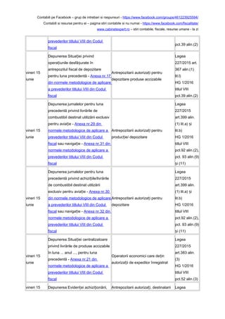 Contabili pe Facebook – grup de intrebari si raspunsuri - https://www.facebook.com/groups/461223925594/
Contabili si resurse pentru ei – pagina stiri contabile si nu numai - https://www.facebook.com/fiscalitate/
www.cabinetexpert.ro – stiri contabile, fiscale, resurse umane - la zi
prevederilor titlului VIII din Codul
fiscal
pct.39 alin.(2)
vineri 15
iunie
Depunerea Situa iei privindț
opera iunile desfă urate înț ș
antrepozitul fiscal de depozitare
pentru luna precedentă - Anexa nr.17
din normele metodologice de aplicare
a prevederilor titlului VIII din Codul
fiscal
Antrepozitarii autoriza i pentruț
depozitare produse accizabile
Legea
227/2015 art.
367 alin.(1)
lit.l)
HG 1/2016
titlul VIII
pct.39 alin.(2)
vineri 15
iunie
Depunerea jurnalelor pentru luna
precedentă privind livrările de
combustibil destinat utilizării exclusiv
pentru avia ie -ț Anexa nr.29 din
normele metodologice de aplicare a
prevederilor titlului VIII din Codul
fiscal sau naviga ie -ț Anexa nr.31 din
normele metodologice de aplicare a
prevederilor titlului VIII din Codul
fiscal
Antrepozitarii autoriza i pentruț
produc ie/ depozitareț
Legea
227/2015
art.399 alin.
(1) lit.a) iș
lit.b)
HG 1/2016
titlul VIII
pct.92 alin.(2),
pct. 93 alin.(9)
i (11)ș
vineri 15
iunie
Depunerea jurnalelor pentru luna
precedentă privind achizi iile/livrărileț
de combustibil destinat utilizării
exclusiv pentru avia ie -ț Anexa nr.30
din normele metodologice de aplicare
a prevederilor titlului VIII din Codul
fiscal sau naviga ie -ț Anexa nr.32 din
normele metodologice de aplicare a
prevederilor titlului VIII din Codul
fiscal
Antrepozitarii autoriza i pentruț
depozitare
Legea
227/2015
art.399 alin.
(1) lit.a) iș
lit.b)
HG 1/2016
titlul VIII
pct.92 alin.(2),
pct. 93 alin.(9)
i (11)ș
vineri 15
iunie
Depunerea Situa iei centralizatoareț
privind livrările de produse accizabile
în luna ... anul ..., pentru luna
precedentă - Anexa nr.21 din
normele metodologice de aplicare a
prevederilor titlului VIII din Codul
fiscal
Operatorii economici care de inț
autoriza ii de expeditor înregistratț
Legea
227/2015
art.383 alin.
(3)
HG 1/2016
titlul VIII
pct.52 alin.(3)
vineri 15 Depunerea Eviden ei achizi ionării,ț ț Antrepozitarii autoriza i, destinatariiț Legea
 