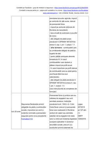 Contabili pe Facebook – grup de intrebari si raspunsuri - https://www.facebook.com/groups/461223925594/
Contabili si resurse pentru ei – pagina stiri contabile si nu numai - https://www.facebook.com/fiscalitate/
www.cabinetexpert.ro – stiri contabile, fiscale, resurse umane - la zi
arendarea bunurilor agricole, impozit
pe veniturile din alte surse, datorat
de persoanele fizice;
- impozit pe veniturile ob inute dinț
România de nereziden i;ț
- taxa anuală de autorizare a jocurilor
de noroc;
- alte obliga ii de plată lunareț
prevăzute în OPANAF 587/2016 la
anexa 4, cap. I, pct. 1, subpct. 1.1.
- alte termene - contribuabilii care
au următoarele obliga ii de plată laț
bugetul de stat:
- pentru plă ile anticipate aferenteț
trimestrului IV, în cazul
contribuabililor care declară iș
plătesc impozit pe profit anual;
- în cazul impozitului pe profit datorat
de contribuabilii care au optat pentru
anul fiscal diferit de anul
calendaristic;
- alte obliga ii de plată prevăzute înț
OPANAF 587/2016 la anexa 4, cap.
I, pct. 1, subpct. 1.3.
(vezi instruc iunile de completare dinț
formular)
luni 25 iunie
Depunerea Declara iei privindț
obliga iile de plată a contribu iilorț ț
sociale, impozitului pe venit iș
eviden a nominală a persoanelorț
asigurate pentru luna precedentă -
Formularul 112
Persoanele fizice i juridice care auș
calitatea de angajatori sau sunt
asimilate acestora, institu iileț
prevăzute la art. 136 lit. d) - f) din
Codul fiscal, precum i persoaneleș
fizice care realizează în România
venituri din salarii sau asimilate
salariilor de la angajatori din state
care nu intră sub inciden a legisla ieiț ț
europene aplicabile în domeniul
securită ii sociale, precum i aț ș
acordurilor privind sistemele de
Legea
227/2015
art.147 alin.
(1)
OMFP
1209/2018
 