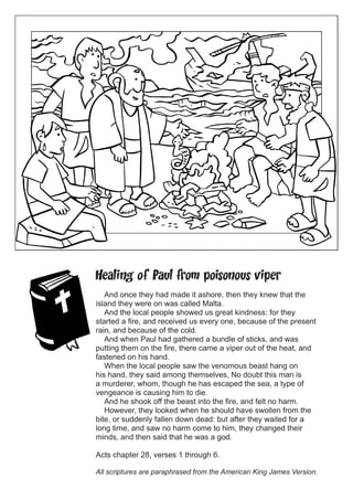 Healing of Paul from poisonous viper
And once they had made it ashore, then they knew that the
island they were on was called Malta.
And the local people showed us great kindness: for they
started a fire, and received us every one, because of the present
rain, and because of the cold.
And when Paul had gathered a bundle of sticks, and was
putting them on the fire, there came a viper out of the heat, and
fastened on his hand.
When the local people saw the venomous beast hang on
his hand, they said among themselves, No doubt this man is
a murderer, whom, though he has escaped the sea, a type of
vengeance is causing him to die.
And he shook off the beast into the fire, and felt no harm.
However, they looked when he should have swollen from the
bite, or suddenly fallen down dead: but after they waited for a
long time, and saw no harm come to him, they changed their
minds, and then said that he was a god.
Acts chapter 28, verses 1 through 6.
All scriptures are paraphrased from the American King James Version.

 
