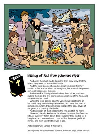 Healing of Paul from poisonous viper
And once they had made it ashore, then they knew that the
island they were on was called Malta.
And the local people showed us great kindness: for they
started a fire, and received us every one, because of the present
rain, and because of the cold.
And when Paul had gathered a bundle of sticks, and was
putting them on the fire, there came a viper out of the heat, and
fastened on his hand.
When the local people saw the venomous beast hang on
his hand, they said among themselves, No doubt this man is
a murderer, whom, though he has escaped the sea, a type of
vengeance is causing him to die.
And he shook off the beast into the fire, and felt no harm.
However, they looked when he should have swollen from the
bite, or suddenly fallen down dead: but after they waited for a
long time, and saw no harm come to him, they changed their
minds, and then said that he was a god.
Acts chapter 28, verses 1 through 6.
All scriptures are paraphrased from the American King James Version.

 