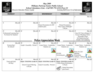 May 2009
                                            Williams Parkway Senior Public School
                                      School Attendance Line - Call 905-791-4324 Press #1
              Character Education Theme: Loyalty                                          Learning Skill Focus: Use of Information

       MONDAY                        TUESDAY                     WEDNESDAY                       THURSDAY                          FRIDAY
                                                                                                                       1                        Day (1)



4                     Day (2) 5                   Day (3) 6                     Day (4) 7                     Day (5) 8                         Day (1)
                                                            Drama Presentation for WP          Drama Presentation
                                                            students (pm)                    quot;Once Upon a Midnightquot;
                                                                                                    7:00 pm
11                    Day (0) 12                  Day (2) 13                    Day (3) 14                    Day (4) 15                        Day (5)
Professional Learning Day!                                                                                                 Class 825 Trip to Bisque it!
 No School for Students!                                                                                                    Forest of Reading Club to
                                                                                                                                Powerade Centre
                                                                                                                              Job Shadowing Day!
                                                                                                                             (Grade 7 & 8 students)

18                    Day (0) 19                  Day (1) 20                    Day (2) 21                    Day (3) 22                        Day (4)
      Victoria Day!           Grade 6 Assembly - Period 3     Camp Choice - Leadership      Camp Choice - Leadership       Camp Choice - Leadership
       No School!                                                  Students out                  Students out                   Students out


                                                                                                                       Relay for Life!
                                                                                         825/826                       Opening
                                                                                         Swimming pm                   Ceremonies
                                                                                                                       7:00 pm - 7:00 am
25                    Day (5) 26                  Day (1) 27                    Day (2) 28                    Day (3) 29                        Day (4)
     Track and Field          EQAU TESTING Grade 6's EQAU TESTING Grade 6's EQAU TESTING Grade 6's
        All Day!                                                                   Coffee House Performance -
                                School Council Meeting Grade 8 Assembly - Period 2          6:30 pm
                                       6:45 pm
                                                                                           School Newsletter
                                                                                           goes home!
 