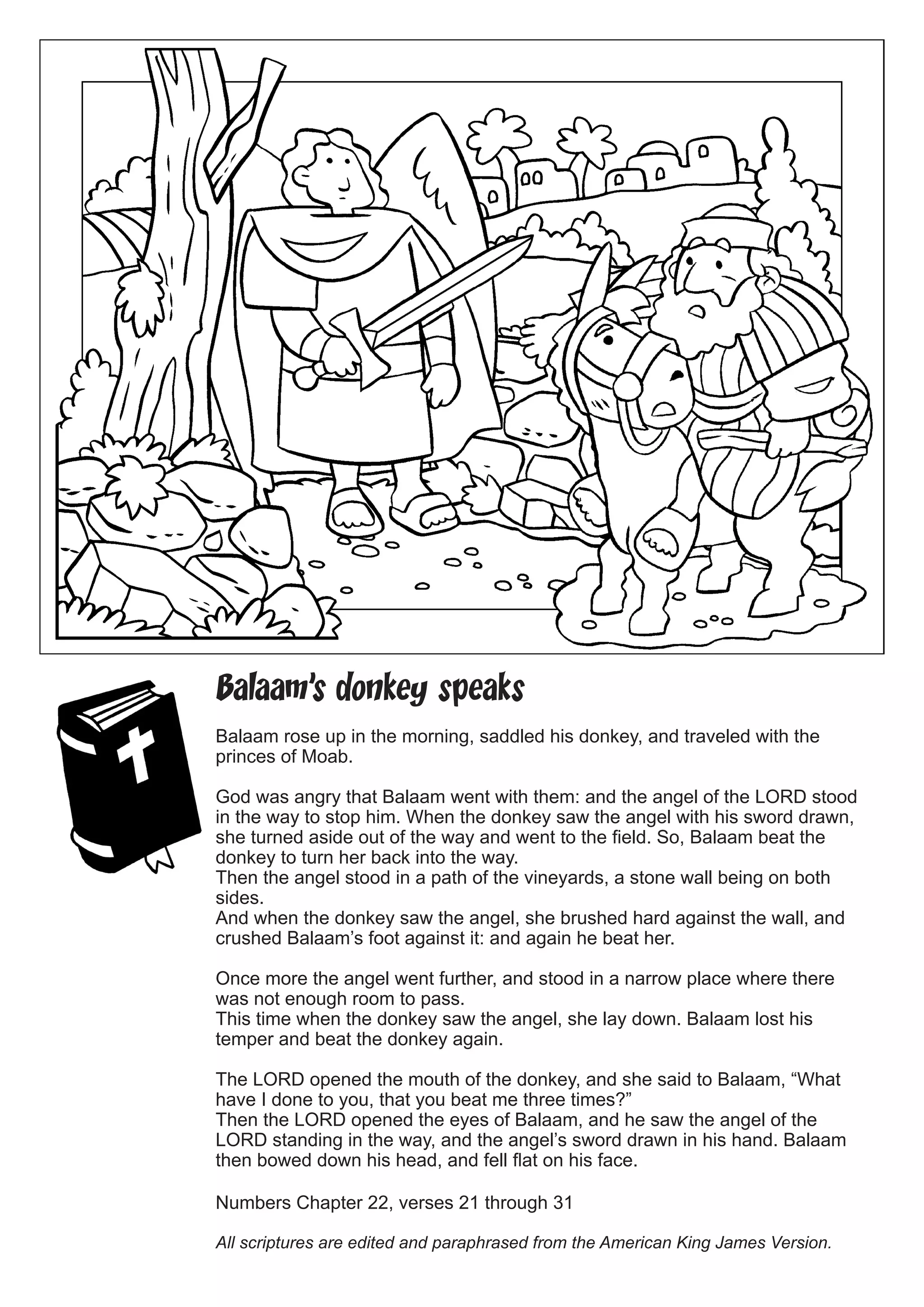 Balaam’s donkey speaks 
Balaam rose up in the morning, saddled his donkey, and traveled with the princes of Moab. 
God was angry that Balaam went with them: and the angel of the LORD stood in the way to stop him. When the donkey saw the angel with his sword drawn, she turned aside out of the way and went to the field. So, Balaam beat the donkey to turn her back into the way. 
Then the angel stood in a path of the vineyards, a stone wall being on both sides. 
And when the donkey saw the angel, she brushed hard against the wall, and crushed Balaam’s foot against it: and again he beat her. 
Once more the angel went further, and stood in a narrow place where there was not enough room to pass. 
This time when the donkey saw the angel, she lay down. Balaam lost his temper and beat the donkey again. 
The LORD opened the mouth of the donkey, and she said to Balaam, “What have I done to you, that you beat me three times?” 
Then the LORD opened the eyes of Balaam, and he saw the angel of the LORD standing in the way, and the angel’s sword drawn in his hand. Balaam then bowed down his head, and fell flat on his face. 
Numbers Chapter 22, verses 21 through 31 
All scriptures are edited and paraphrased from the American King James Version. 