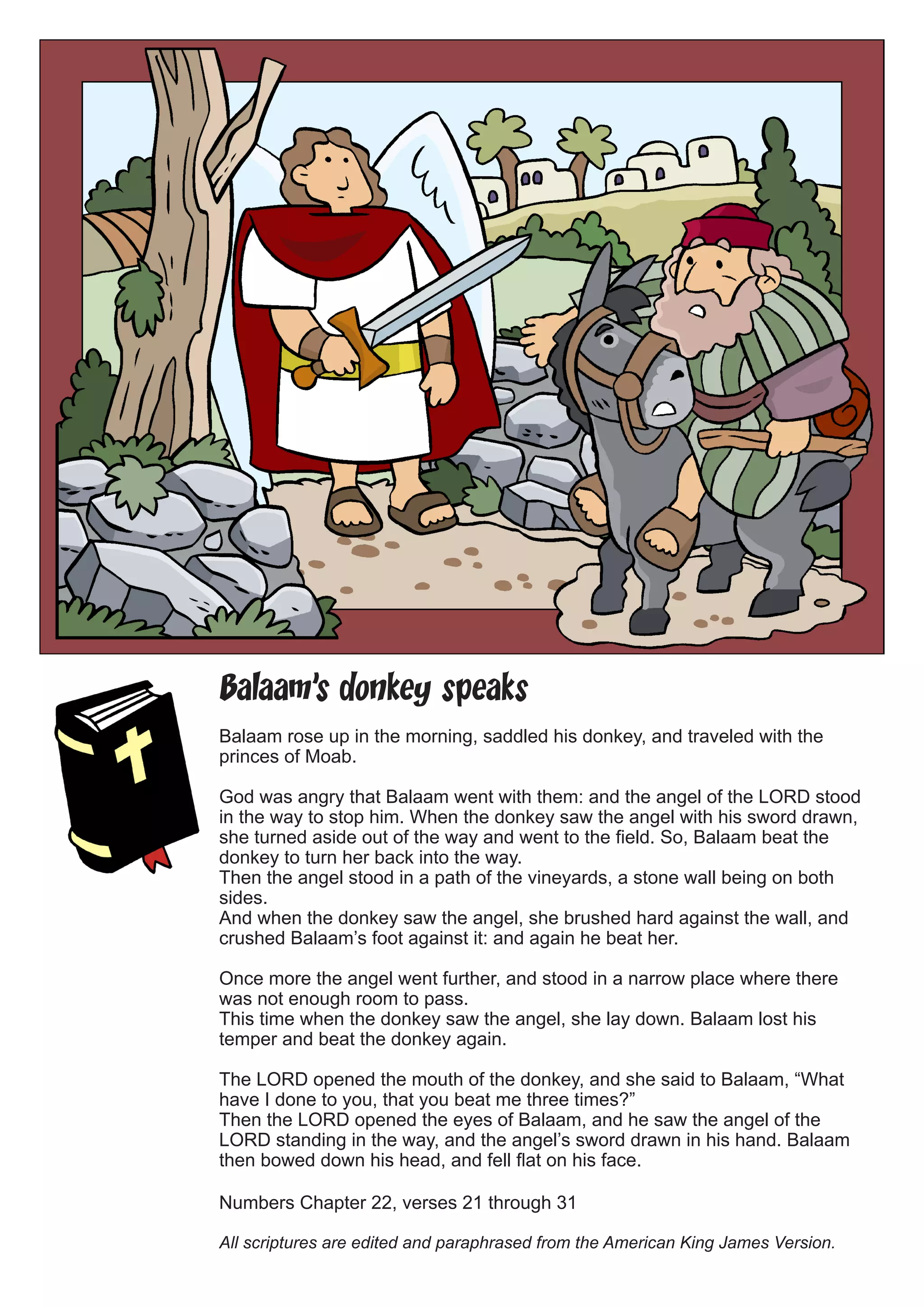 Balaam’s donkey speaks 
Balaam rose up in the morning, saddled his donkey, and traveled with the princes of Moab. 
God was angry that Balaam went with them: and the angel of the LORD stood in the way to stop him. When the donkey saw the angel with his sword drawn, she turned aside out of the way and went to the field. So, Balaam beat the donkey to turn her back into the way. 
Then the angel stood in a path of the vineyards, a stone wall being on both sides. 
And when the donkey saw the angel, she brushed hard against the wall, and crushed Balaam’s foot against it: and again he beat her. 
Once more the angel went further, and stood in a narrow place where there was not enough room to pass. 
This time when the donkey saw the angel, she lay down. Balaam lost his temper and beat the donkey again. 
The LORD opened the mouth of the donkey, and she said to Balaam, “What have I done to you, that you beat me three times?” 
Then the LORD opened the eyes of Balaam, and he saw the angel of the LORD standing in the way, and the angel’s sword drawn in his hand. Balaam then bowed down his head, and fell flat on his face. 
Numbers Chapter 22, verses 21 through 31 
All scriptures are edited and paraphrased from the American King James Version.  