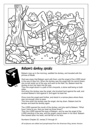 Balaam’s donkey speaks 
Balaam rose up in the morning, saddled his donkey, and traveled with the princes of Moab. 
God was angry that Balaam went with them: and the angel of the LORD stood in the way to stop him. When the donkey saw the angel with his sword drawn, she turned aside out of the way and went to the field. So, Balaam beat the donkey to turn her back into the way. 
Then the angel stood in a path of the vineyards, a stone wall being on both sides. 
And when the donkey saw the angel, she brushed hard against the wall, and crushed Balaam’s foot against it: and again he beat her. 
Once more the angel went further, and stood in a narrow place where there was not enough room to pass. 
This time when the donkey saw the angel, she lay down. Balaam lost his temper and beat the donkey again. 
The LORD opened the mouth of the donkey, and she said to Balaam, “What have I done to you, that you beat me three times?” 
Then the LORD opened the eyes of Balaam, and he saw the angel of the LORD standing in the way, and the angel’s sword drawn in his hand. Balaam then bowed down his head, and fell flat on his face. 
Numbers Chapter 22, verses 21 through 31 
All scriptures are edited and paraphrased from the American King James Version. 