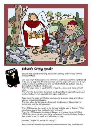 Balaam’s donkey speaks 
Balaam rose up in the morning, saddled his donkey, and traveled with the princes of Moab. 
God was angry that Balaam went with them: and the angel of the LORD stood in the way to stop him. When the donkey saw the angel with his sword drawn, she turned aside out of the way and went to the field. So, Balaam beat the donkey to turn her back into the way. 
Then the angel stood in a path of the vineyards, a stone wall being on both sides. 
And when the donkey saw the angel, she brushed hard against the wall, and crushed Balaam’s foot against it: and again he beat her. 
Once more the angel went further, and stood in a narrow place where there was not enough room to pass. 
This time when the donkey saw the angel, she lay down. Balaam lost his temper and beat the donkey again. 
The LORD opened the mouth of the donkey, and she said to Balaam, “What have I done to you, that you beat me three times?” 
Then the LORD opened the eyes of Balaam, and he saw the angel of the LORD standing in the way, and the angel’s sword drawn in his hand. Balaam then bowed down his head, and fell flat on his face. 
Numbers Chapter 22, verses 21 through 31 
All scriptures are edited and paraphrased from the American King James Version.  