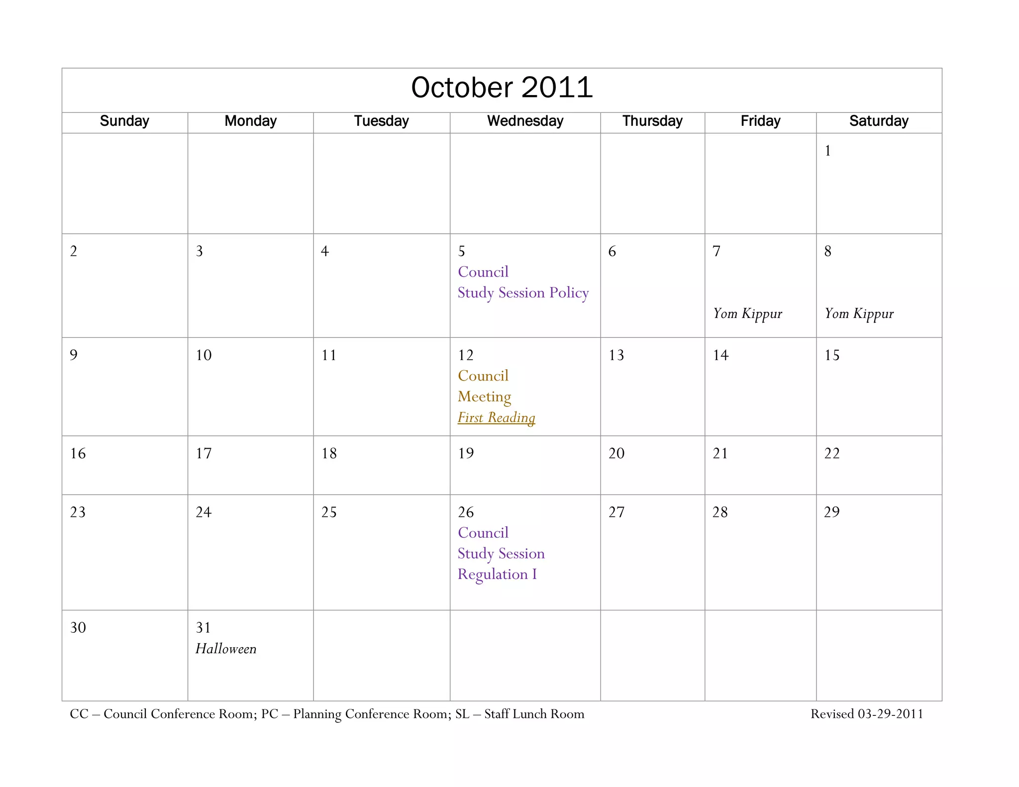October 2011
     Sunday              Monday              Tuesday              Wednesday              Thursday        Friday          Saturday
                                                                                                                    1




2                   3                  4                     5                       6              7               8
                                                             Council
                                                             Study Session Policy
                                                                                                    Yom Kippur      Yom Kippur

9                   10                 11                    12                      13             14              15
                                                             Council
                                                             Meeting
                                                             First Reading

16                  17                 18                    19                      20             21              22


23                  24                 25                    26                      27             28              29
                                                             Council
                                                             Study Session
                                                             Regulation I

30                  31
                    Halloween


CC – Council Conference Room; PC – Planning Conference Room; SL – Staff Lunch Room                                Revised 03-29-2011
 