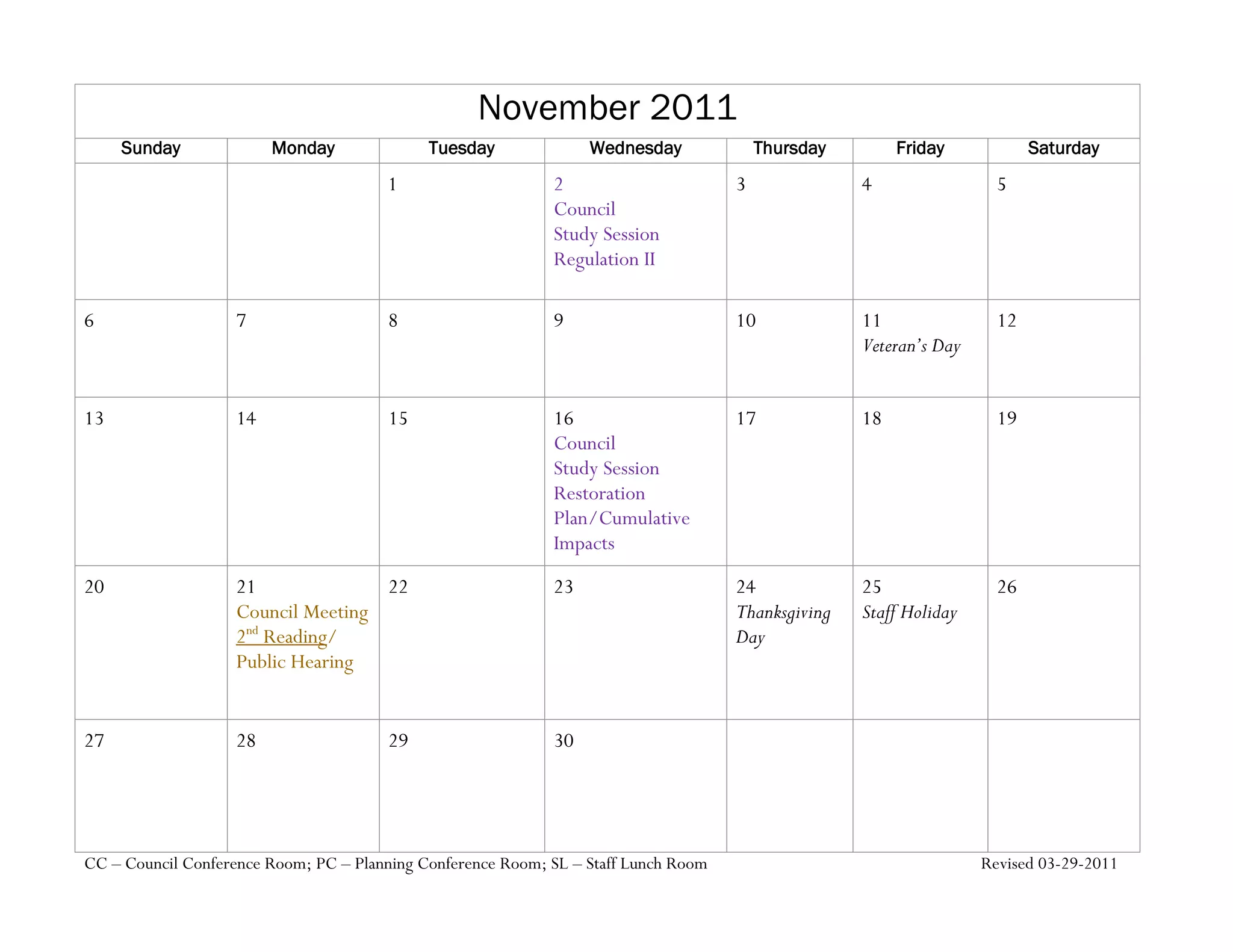 November 2011
     Sunday              Monday              Tuesday              Wednesday              Thursday        Friday            Saturday
                                       1                     2                       3              4                 5
                                                             Council
                                                             Study Session
                                                             Regulation II

6                   7                  8                     9                       10             11                12
                                                                                                    Veteran’s Day


13                  14                 15                    16                      17             18                19
                                                             Council
                                                             Study Session
                                                             Restoration
                                                             Plan/Cumulative
                                                             Impacts
20                  21              22                       23                      24             25                26
                    Council Meeting                                                  Thanksgiving   Staff Holiday
                    2nd Reading/                                                     Day
                    Public Hearing


27                  28                 29                    30




CC – Council Conference Room; PC – Planning Conference Room; SL – Staff Lunch Room                                  Revised 03-29-2011
 